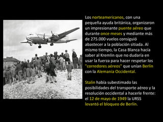 Los norteamericanos, con una
pequeña ayuda británica, organizaron
un impresionante puente aéreo que
durante once meses y mediante más
de 275.000 vuelos consiguió
abastecer a la población sitiada. Al
mismo tiempo, la Casa Blanca hacía
saber al Kremlin que no dudaría en
usar la fuerza para hacer respetar los
"corredores aéreos" que unían Berlín
con la Alemania Occidental.

Stalin había subestimado las
posibilidades del transporte aéreo y la
resolución occidental a hacerle frente:
el 12 de mayo de 1949 la URSS
levantó el bloqueo de Berlín.
 