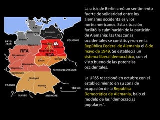 La crisis de Berlín creó un sentimiento
fuerte de solidaridad entre los
alemanes occidentales y los
norteamericanos. Esta situación
facilitó la culminación de la partición
de Alemania: las tres zonas
occidentales se constituyeron en la
República Federal de Alemania el 8 de
mayo de 1949. Se establecía un
sistema liberal democrático, con el
visto bueno de las potencias
occidentales.

La URSS reaccionó en octubre con el
establecimiento en su zona de
ocupación de la República
Democrática de Alemania, bajo el
modelo de las "democracias
populares".
 