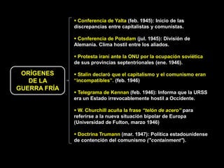  Conferencia de Yalta (feb. 1945): Inicio de las
              discrepancias entre capitalistas y comunistas.

               Conferencia de Potsdam (jul. 1945): División de
              Alemania. Clima hostil entre los aliados.

               Protesta iraní ante la ONU por la ocupación soviética
              de sus provincias septentrionales (ene. 1946).

 ORÍGENES      Stalin declaró que el capitalismo y el comunismo eran
   DE LA      “incompatibles”. (feb. 1946)
GUERRA FRÍA
               Telegrama de Kennan (feb. 1946): Informa que la URSS
              era un Estado irrevocablemente hostil a Occidente.

               W. Churchill acuña la frase “telón de acero” para
              referirse a la nueva situación bipolar de Europa
              (Universidad de Fulton, marzo 1946)

               Doctrina Trumann (mar. 1947): Política estadounidense
              de contención del comunismo ("containment").
 