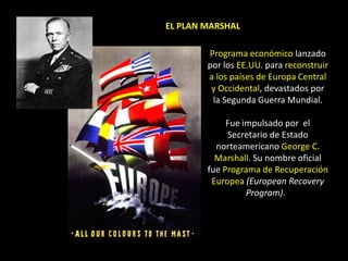 EL PLAN MARSHAL

        Programa económico lanzado
        por los EE.UU. para reconstruir
        a los países de Europa Central
         y Occidental, devastados por
         la Segunda Guerra Mundial.

             Fue impulsado por el
             Secretario de Estado
          norteamericano George C.
          Marshall. Su nombre oficial
        fue Programa de Recuperación
         Europea (European Recovery
                  Program).
 