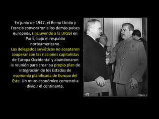 En junio de 1947, el Reino Unido y
Francia convocaron a los demás países
  europeos, (incluyendo a la URSS) en
         París, bajo el respaldo
            norteamericano.
Los delegados soviéticos no aceptaron
 cooperar con las naciones capitalistas
 de Europa Occidental y abandonaron
la reunión para crear su propio plan de
     integración de los Estados de
  economía planificada de Europa del
 Este. Un muro económico comenzó a
          dividir el continente.
 