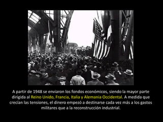 A partir de 1948 se enviaron los fondos económicos, siendo la mayor parte
 dirigida al Reino Unido, Francia, Italia y Alemania Occidental. A medida que
crecían las tensiones, el dinero empezó a destinarse cada vez más a los gastos
                  militares que a la reconstrucción industrial.
 