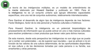 Para Howard Gardner, la inteligencia es un potencial biopsicológico de
procesamiento de información que se puede activar en uno o más marcos culturales
para resolver problemas o crear productos que tienen valor para dichos marcos.
De esta manera, desde esta perspectiva las inteligencias no son algo que se pueda
ver o contar: son potenciales ―es de suponer que neurales― que se activan o no en
función de los valores de una cultura determinada, de las oportunidades disponibles
en esa cultura y de las decisiones tomadas por cada persona o su familia, sus
enseñantes y otras personas.
La teoría de las inteligencias múltiples, es un modelo de entendimiento de
la mente elaborado por Howard Gardner y publicado en 1983. Para él,
la inteligencia no es un conjunto unitario que agrupe diferentes capacidades
específicas, sino una red de conjuntos autónomos, relativamente interrelacionados.
Para Gardner el desarrollo de algún tipo de inteligencia depende de tres factores:
Factor Biológico, factor de la vida personal y Factores culturales e históricos
 