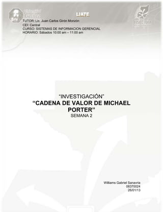 TUTOR: Lic. Juan Carlos Girón Monzón
CEI: Central
CURSO: SISTEMAS DE INFORMACION GERENCIAL
HORARIO: Sábados 10:00 am – 11:00 am




                  “INVESTIGACIÓN”
     “CADENA DE VALOR DE MICHAEL
              PORTER”
                        SEMANA 2




                                           Williams Gabriel Sanavria
                                                          08370024
                                                            26/01/13
 