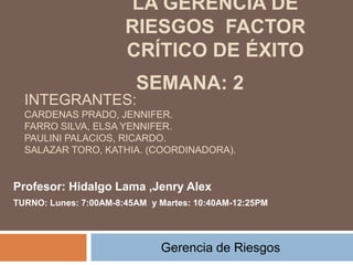 LA GERENCIA DE
RIESGOS FACTOR
CRÍTICO DE ÉXITO
Gerencia de Riesgos
INTEGRANTES:
CARDENAS PRADO, JENNIFER.
FARRO SILVA, ELSA YENNIFER.
PAULINI PALACIOS, RICARDO.
SALAZAR TORO, KATHIA. (COORDINADORA).
Profesor: Hidalgo Lama ,Jenry Alex
TURNO: Lunes: 7:00AM-8:45AM y Martes: 10:40AM-12:25PM
SEMANA: 2
 
