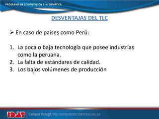 DESVENTAJAS DEL TLC
 En caso de países como Perú:
1. La poca o baja tecnología que posee industrias
como la peruana.
2. La falta de estándares de calidad.
3. Los bajos volúmenes de producción
 