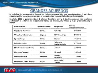 GRANDES ACUERDOS
La globalización ha desatado el furor de las Fusiones empresariales y de las Adquisiciones (F y A). Estas
megacompañias son una amenaza para la competencia e impulsan la tendencia al monopolio.
En el año 2005 se gastaron más de 2 billones de dólares en F y A. Las transacciones más suculentas
pertenecían al sector de las telecomunicaciones, las finanzas, el petróleo y el gas y las ventas al por
menor.
 