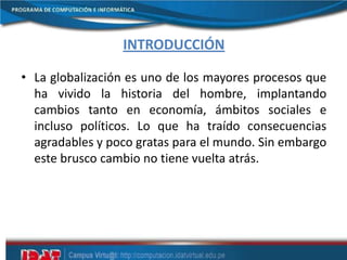 INTRODUCCIÓN
• La globalización es uno de los mayores procesos que
ha vivido la historia del hombre, implantando
cambios tanto en economía, ámbitos sociales e
incluso políticos. Lo que ha traído consecuencias
agradables y poco gratas para el mundo. Sin embargo
este brusco cambio no tiene vuelta atrás.
 