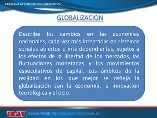 GLOBALIZACIÓN
Describe los cambios en las economías
nacionales, cada vez más integradas en sistemas
sociales abiertos e interdependientes, sujetos a
los efectos de la libertad de los mercados, las
fluctuaciones monetarias y los movimientos
especulativos de capital. Los ámbitos de la
realidad en los que mejor se refleja la
globalización son la economía, la innovación
tecnológica y el ocio.
 
