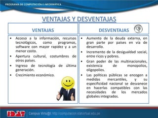 VENTAJAS Y DESVENTAJAS
VENTAJAS
• Acceso a la información, recursos
tecnológicos, como programas,
software con mayor rapidez y a un
menor costo.
• Apertura cultural, costumbres de
otros países.
• Ingreso de tecnología de última
generación.
• Crecimiento económico.
DESVENTAJAS
• Aumento de la deuda externa, en
gran parte por países en vía de
desarrollo.
• Incremento de la desigualdad social,
entre ricos y pobres.
• Gran poder de las multinacionales,
existencia de monopolios,
oligopolios.
• Las políticas públicas se encogen a
medidas mercantiles, y su
especificidad nacional se desvanece
en hacerlas compatibles con las
necesidades de los mercados
globales integrados.
 