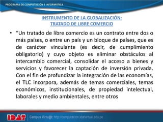INSTRUMENTO DE LA GLOBALIZACIÓN:
TRATADO DE LIBRE COMERCIO
• “Un tratado de libre comercio es un contrato entre dos o
más países, o entre un país y un bloque de países, que es
de carácter vinculante (es decir, de cumplimiento
obligatorio) y cuyo objeto es eliminar obstáculos al
intercambio comercial, consolidar el acceso a bienes y
servicios y favorecer la captación de inversión privada.
Con el fin de profundizar la integración de las economías,
el TLC incorpora, además de temas comerciales, temas
económicos, institucionales, de propiedad intelectual,
laborales y medio ambientales, entre otros
 