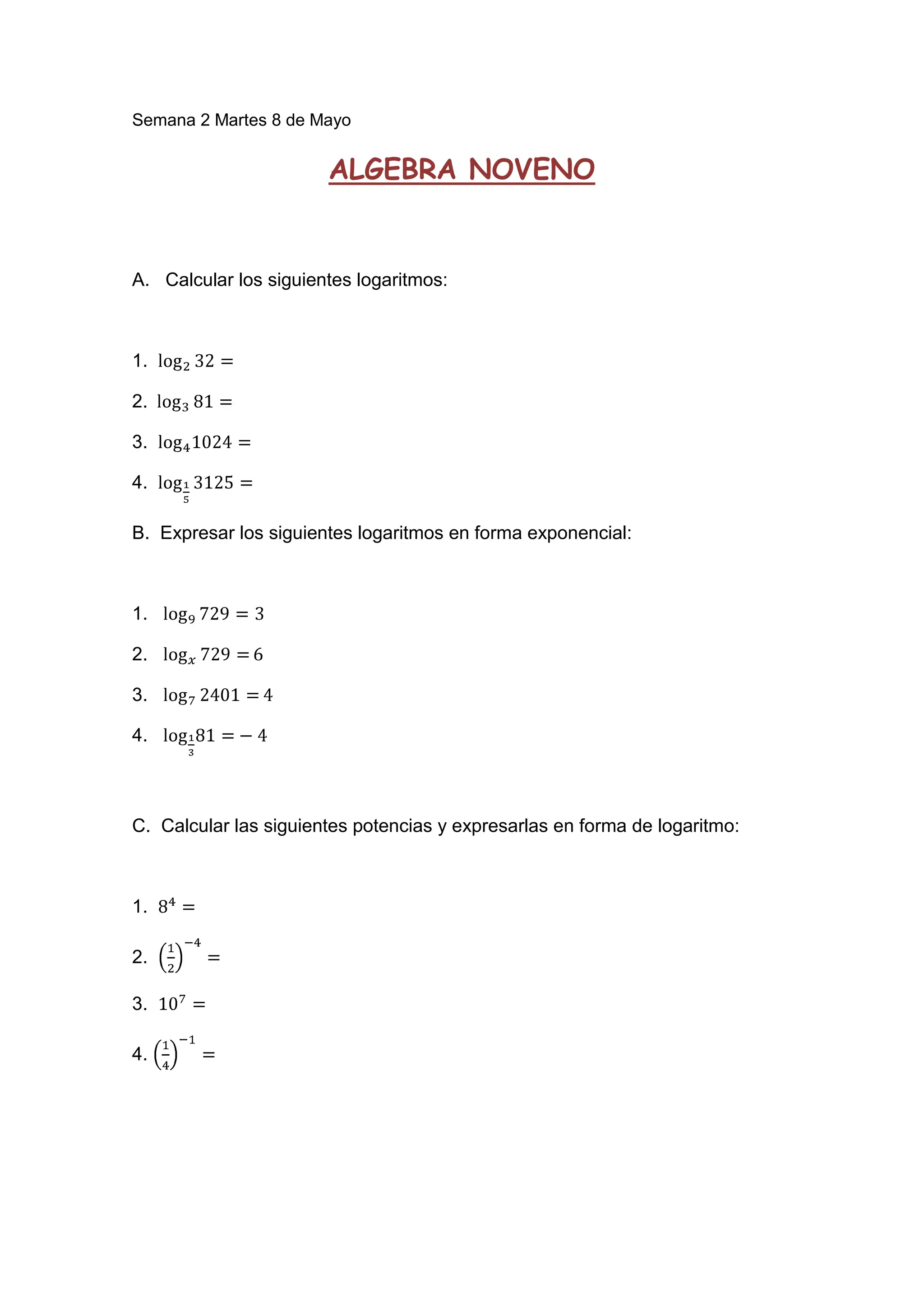 Semana 2 Martes 8 de Mayo
ALGEBRA NOVENO
A. Calcular los siguientes logaritmos:
1.
2.
3.
4.
B. Expresar los siguientes logaritmos en forma exponencial:
1.
2.
3.
4.
C. Calcular las siguientes potencias y expresarlas en forma de logaritmo:
1.
2.
3.
4.