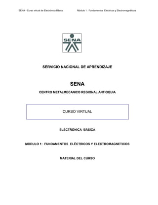 SENA - Curso virtual de Electrónica Básica Módulo 1: Fundamentos Eléctricos y Electromagnéticos
SERVICIO NACIONAL DE APRENDIZAJE
SENA
CENTRO METALMECANICO REGIONAL ANTIOQUIA
CURSO VIRTUAL
ELECTRÓNICA BÁSICA
MODULO 1: FUNDAMENTOS ELÉCTRICOS Y ELECTROMAGNETICOS
MATERIAL DEL CURSO
 