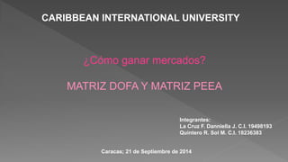 CARIBBEAN INTERNATIONAL UNIVERSITY
¿Cómo ganar mercados?
MATRIZ DOFA Y MATRIZ PEEA
Integrantes:
La Cruz F. Danniella J. C.I. 19498193
Quintero R. Sol M. C.I. 18236383
Caracas; 21 de Septiembre de 2014
 