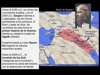 Hacia el 2350 a.C. se inician las   Busto de Sargón I
incursiones acadias, y en el
2300 a.C. Sargón I derrota a
Lugalzagesi, rey de Umma,
sometiendo a los sumerios, el
Elam y parte de Siria. Se
constituyó de esta forma el
primer imperio de la historia,
siendo su capital la ciudad de                           Invasión
Agadé (Akkad).                                          de los Guti


Posteriormente su nieto Naram
Sin lograría la máxima
expansión acadia.

Hacia el 2200 a.C. , la
invasión de los Guti
(“dragones de la montaña”),
provocaron la caída del Imperio,
con la destrucción de Akkad.
 