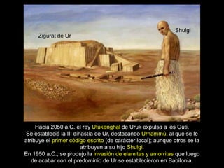 Shulgi
     Zigurat de Ur




     Hacia 2050 a.C. el rey Utukenghal de Uruk expulsa a los Guti.
Se estableció la III dinastía de Ur, destacando Urnammú, al que se le
atribuye el primer código escrito (de carácter local); aunque otros se la
                        atribuyen a su hijo Shulgi.
En 1950 a.C., se produjo la invasión de elamitas y amorritas que luego
   de acabar con el predominio de Ur se establecieron en Babilonia.
 