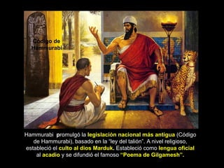 Código de
  Hammurabi




Hammurabi promulgó la legislación nacional más antigua (Código
   de Hammurabi), basado en la “ley del talión”. A nivel religioso,
estableció el culto al dios Marduk. Estableció como lengua oficial
    al acadio y se difundió el famoso “Poema de Gilgamesh”.
 