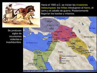 Hacia el 1585 a.C. se inician las invasiones
                  indoeuropeas: los hititas introdujeron el hierro, el
                  carro y el caballo de guerra. Posteriormente
                  llegarían los kasitas y mitanios.




  Se producen
      siglos de
   incursiones
    violentas e
incertidumbre.
 