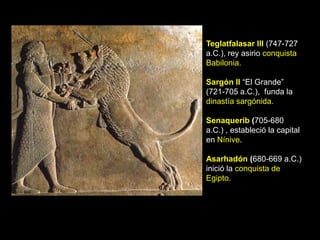 Teglatfalasar III (747-727
a.C.), rey asirio conquista
Babilonia.

Sargón II “El Grande”
(721-705 a.C.), funda la
dinastía sargónida.

Senaquerib (705-680
a.C.) , estableció la capital
en Nínive.

Asarhadón (680-669 a.C.)
inició la conquista de
Egipto.
 