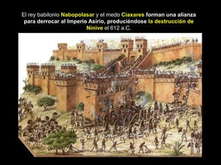 El rey babilonio Nabopolasar y el medo Ciaxares forman una alianza
 para derrocar al Imperio Asirio, produciéndose la destrucción de
                         Nínive el 612 a.C.
 
