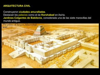 ARQUITECTURA CIVIL

Construyeron ciudades amuralladas.
Destacan los palacios como el de Korshabad en Asiria.
Jardines Colgantes de Babilonia, considerada una de las siete maravillas del
mundo antiguo.
 