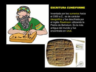 ESCRITURA CUNEIFORME

Inventada por los sumerios hacia
el 3300 a.C., es de carácter
ideográfico y fue descifrada por
el inglés Rawlinson utilizando la
Piedra de Behistum. Es la más
antigua del mundo y fue
encontrada en Uruk.
 