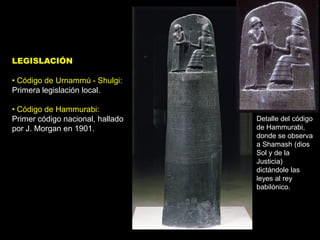 LEGISLACIÓN

• Código de Urnammú - Shulgi:
Primera legislación local.

• Código de Hammurabi:
Primer código nacional, hallado   Detalle del código
por J. Morgan en 1901.            de Hammurabi,
                                  donde se observa
                                  a Shamash (dios
                                  Sol y de la
                                  Justicia)
                                  dictándole las
                                  leyes al rey
                                  babilónico.
 
