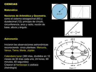CIENCIAS

Matemática

Nociones de Aritmética y Geometría,
como el sistema sexagesimal (60) y
duodecimal (12); principio de círculo,
circunferencia, arco y radio; noción de
base, altura y ángulo.



Astronomía

Iniciaron las observaciones astronómicas
reconociendo cinco planteas: Mercurio,
Venus, Tierra, Marte, Júpiter.

Calendario lunar (360 días, divididos en 12
meses de 30 días cada uno, 24 horas, 60
minutos, 60 segundos)
Crearon el horóscopo o zodiaco
(Astrología)
 