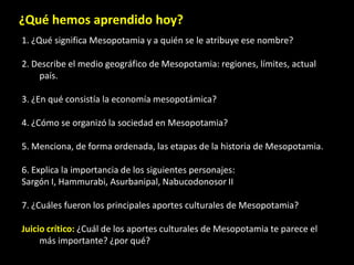 ¿Qué hemos aprendido hoy?
1. ¿Qué significa Mesopotamia y a quién se le atribuye ese nombre?

2. Describe el medio geográfico de Mesopotamia: regiones, límites, actual
    país.

3. ¿En qué consistía la economía mesopotámica?

4. ¿Cómo se organizó la sociedad en Mesopotamia?

5. Menciona, de forma ordenada, las etapas de la historia de Mesopotamia.

6. Explica la importancia de los siguientes personajes:
Sargón I, Hammurabi, Asurbanipal, Nabucodonosor II

7. ¿Cuáles fueron los principales aportes culturales de Mesopotamia?

Juicio crítico: ¿Cuál de los aportes culturales de Mesopotamia te parece el
     más importante? ¿por qué?
 