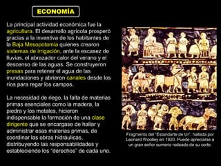 ECONOMÍA

La principal actividad económica fue la
agricultura. El desarrollo agrícola prosperó
gracias a la inventiva de los habitantes de
la Baja Mesopotamia quienes crearon
sistemas de irrigación, ante la escasez de
lluvias, el abrazador calor del verano y el
descenso de las aguas. Se construyeron
presas para retener el agua de las
inundaciones y abrieron canales desde los
ríos para regar los campos.

La necesidad de riego, la falta de materias
primas esenciales como la madera, la
piedra y los metales, hicieron
indispensable la formación de una clase
dirigente que se encargase de hallar y
administrar esas materias primas, de
                                               Fragmento del “Estandarte de Ur”, hallada por
coordinar las obras hidráulicas,               Leonard Woolley en 1920. Puede apreciarse a
distribuyendo las responsabilidades y           un gran señor sumerio rodeado de su corte.
estableciendo los “derechos” de cada uno.
 