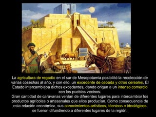 La agricultura de regadío en el sur de Mesopotamia posibilitó la recolección de
varias cosechas al año, y con ello, un excedente de cebada y otros cereales. El
 Estado intercambiaba dichos excedentes, dando origen a un intenso comercio
                            con los pueblos vecinos.
Gran cantidad de caravanas venían de diferentes lugares para intercambiar los
productos agrícolas o artesanales que ellos producían. Como consecuencia de
 esta relación económica, sus conocimientos artísticos, técnicos e ideológicos
             se fueron difundiendo a diferentes lugares de la región.
 