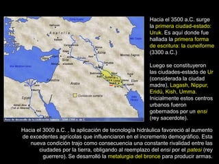 Hacia el 3500 a.C. surge
                                                      la primera ciudad-estado:
                                                      Uruk. Es aquí donde fue
                                                      hallada la primera forma
                                                      de escritura: la cuneiforme
                                                      (3300 a.C.)

                                                      Luego se constituyeron
                                                      las ciudades-estado de Ur
                                                      (considerada la ciudad
                                                      madre), Lagash, Nippur,
                                                      Eridú, Kish, Umma.
                                                      Inicialmente estos centros
                                                      urbanos fueron
                                                      gobernados por un ensi
                                                      (rey sacerdote).

Hacia el 3000 a.C. , la aplicación de tecnología hidráulica favoreció al aumento
de excedentes agrícolas que influenciaron en el incremento demográfico. Esta
   nueva condición trajo como consecuencia una constante rivalidad entre las
       ciudades por la tierra, obligando al reemplazo del ensi por el patesi (rey
         guerrero). Se desarrolló la metalurgia del bronce para producir armas.
 