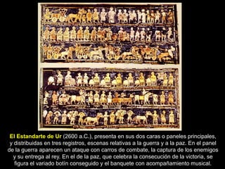 El Estandarte de Ur (2600 a.C.), presenta en sus dos caras o paneles principales,
 y distribuidas en tres registros, escenas relativas a la guerra y a la paz. En el panel
de la guerra aparecen un ataque con carros de combate, la captura de los enemigos
  y su entrega al rey. En el de la paz, que celebra la consecución de la victoria, se
   figura el variado botín conseguido y el banquete con acompañamiento musical.
 