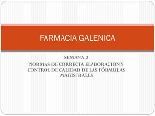 SEMANA 2
NORMAS DE CORRECTA ELABORACIONY
CONTROL DE CALIDAD DE LAS FÓRMULAS
MAGISTRALES
FARMACIA GALENICA
 