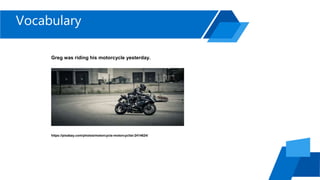 Vocabulary
Greg was riding his motorcycle yesterday.
https://pixabay.com/photos/motorcycle-motorcyclist-2414624/
 