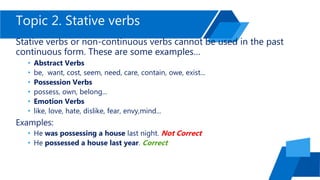 Topic 2. Stative verbs
Stative verbs or non-continuous verbs cannot be used in the past
continuous form. These are some examples…
• Abstract Verbs
• be, want, cost, seem, need, care, contain, owe, exist...
• Possession Verbs
• possess, own, belong...
• Emotion Verbs
• like, love, hate, dislike, fear, envy,mind...
Examples:
• He was possessing a house last night. Not Correct
• He possessed a house last year. Correct
 