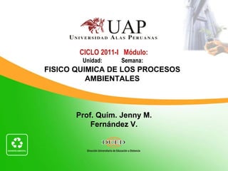 CICLO 2011-I Módulo:
        Unidad:    Semana:
FISICO QUIMICA DE LOS PROCESOS
          AMBIENTALES



       Prof. Quím. Jenny M.
           Fernández V.
 
