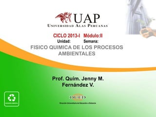 CICLO 2013-I Módulo:II
        Unidad:     Semana:
FISICO QUIMICA DE LOS PROCESOS
          AMBIENTALES



       Prof. Quím. Jenny M.
           Fernández V.
 