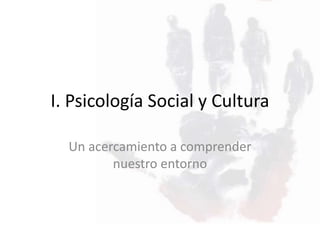 I. Psicología Social y Cultura
Un acercamiento a comprender
nuestro entorno
 