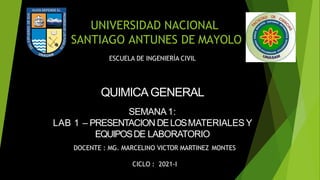 UNIVERSIDAD NACIONAL
SANTIAGO ANTUNES DE MAYOLO
ESCUELA DE INGENIERÌA CIVIL
QUIMICAGENERAL
SEMANA1:
LAB 1 – PRESENTACION DELOSMATERIALES Y
EQUIPOSDE LABORATORIO
DOCENTE : MG. MARCELINO VICTOR MARTINEZ MONTES
CICLO : 2021-I
 