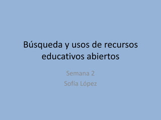 Búsqueda y usos de recursos
educativos abiertos
Semana 2
Sofía López
 
