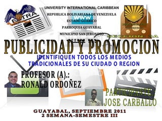 PUBLICIDAD Y PROMOCION UNIVERSITY INTERNATIONAL CARIBBEAN REPUBLICA BOLIVARIANA DE VENEZUELA ESTADO GUARICO PARROQUIA GUAYABAL MUNICIPIO SAN JERONIMO SECCION: 3A PROFESOR (A).: RONALD ORDOÑEZ PARTICIPANTE.: JOSE CARBALLO GUAYABAL, SEPTIEMBRE 2011 2 SEMANA-SEMESTRE III IDENTIFIQUEN TODOS LOS MEDIOS TRADICIONALES DE SU CIUDAD O REGION 