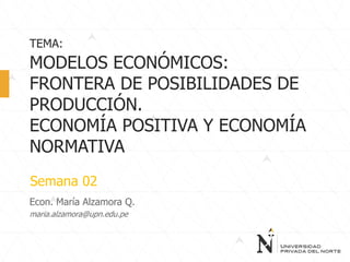 Econ. María Alzamora Q.
maria.alzamora@upn.edu.pe
TEMA:
MODELOS ECONÓMICOS:
FRONTERA DE POSIBILIDADES DE
PRODUCCIÓN.
ECONOMÍA POSITIVA Y ECONOMÍA
NORMATIVA
Semana 02
 