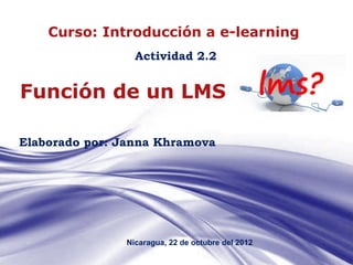 Curso: Introducción a e-learning
                 Actividad 2.2


Función de un LMS

Elaborado por: Janna Khramova




               Nicaragua, 22 de octubre del 2012
                                                   Page 1
 
