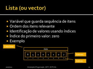 Lista (ou vector)Variável que guarda sequência de itensOrdem dos itens relevanteIdentificação de valores usando índicesÍndice do primeiro valor: zeroExemplo2010/2011Introdução à Programação - DCTI - ISCTE-IUL12Lista lista.8420110701234567listaValores.Índices.