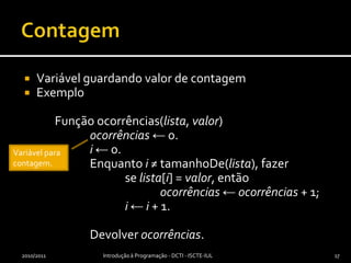 ContagemVariável guardando valor de contagemExemplo	Função ocorrências(lista, valor)ocorrências ← 0.i ← 0.		Enquanto i ≠ tamanhoDe(lista), fazer			se lista[i] = valor, entãoocorrências ← ocorrências + 1;i ← i + 1.		Devolver ocorrências.2010/2011Introdução à Programação - DCTI - ISCTE-IUL17Variável para contagem.