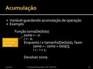 AcumulaçãoVariável guardando acumulação de operaçãoExemplo	Função somaDe(lista)soma ← 0.i ← 0.		Enquanto i ≠ tamanhoDe(lista), fazersoma ← soma + lista[i];			i ← i + 1.		Devolver soma.2010/2011Introdução à Programação - DCTI - ISCTE-IUL18Variável para acumulação da soma.
