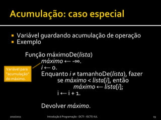 Acumulação: caso especialVariável guardando acumulação de operaçãoExemplo	Função máximoDe(lista)máximo ← -∞.i ← 0.		Enquanto i ≠ tamanhoDe(lista), fazer			se máximo < lista[i], entãomáximo ← lista[i];			i ← i + 1.		Devolver máximo.2010/2011Introdução à Programação - DCTI - ISCTE-IUL19Variável para “acumulação” do máximo.