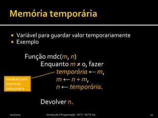 Memória temporáriaVariável para guardar valor temporariamenteExemplo	Função mdc(m, n)		Enquanto m≠ 0, fazertemporária← m,m← n ÷ m, n← temporária.		Devolver n.2010/2011Introdução à Programação - DCTI - ISCTE-IUL20Variável para memória temporária.