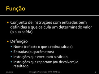 FunçãoConjunto de instruções com entradas bem definidas e que calcula um determinado valor (a sua saída)DefiniçãoNome (reflecte o que a rotina calcula)Entradas (ou parâmetros)Instruções que executam o cálculoInstruções que reportam (ou devolvem) o resultado2010/2011Introdução à Programação - DCTI - ISCTE-IUL3